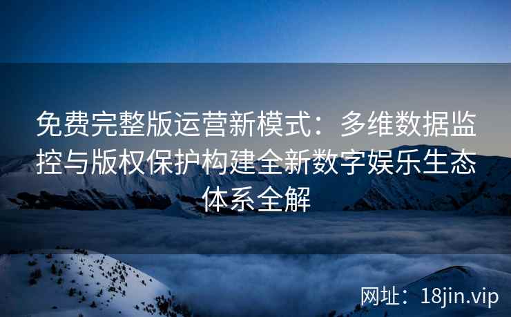 免费完整版运营新模式：多维数据监控与版权保护构建全新数字娱乐生态体系全解