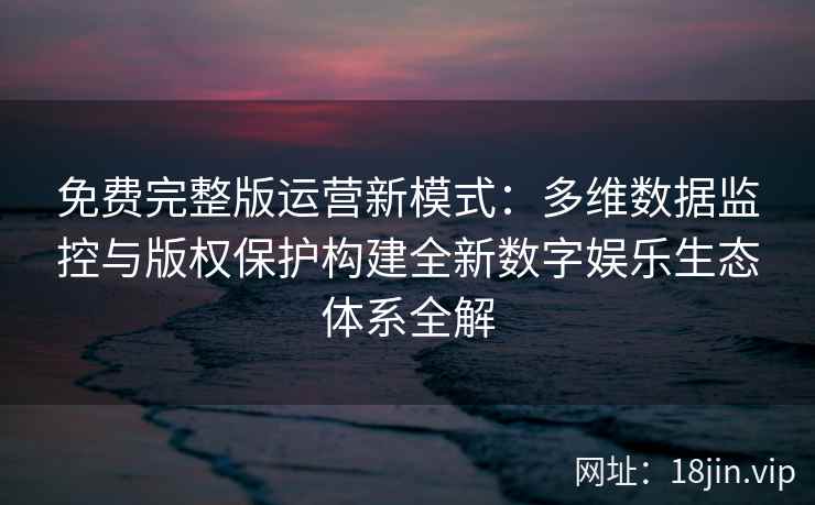 免费完整版运营新模式：多维数据监控与版权保护构建全新数字娱乐生态体系全解