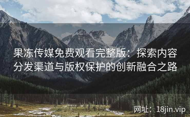 果冻传媒免费观看完整版：探索内容分发渠道与版权保护的创新融合之路