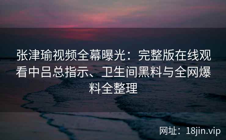 张津瑜视频全幕曝光：完整版在线观看中吕总指示、卫生间黑料与全网爆料全整理
