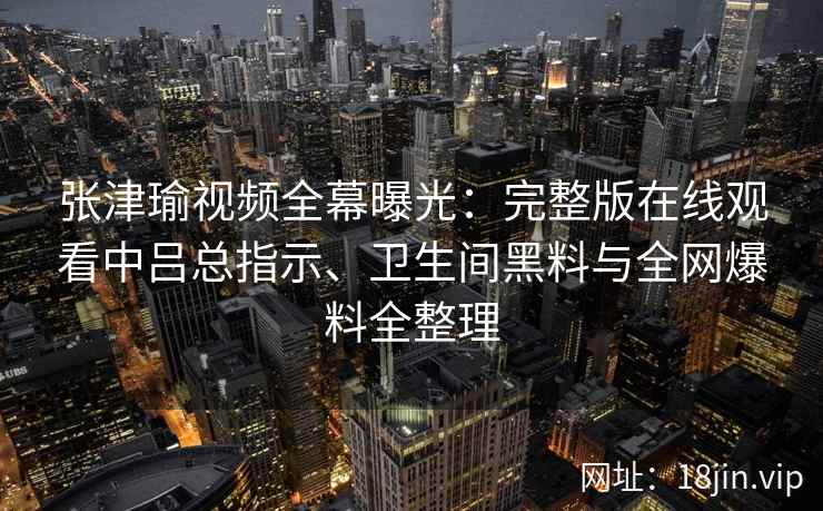 张津瑜视频全幕曝光：完整版在线观看中吕总指示、卫生间黑料与全网爆料全整理