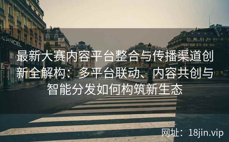 最新大赛内容平台整合与传播渠道创新全解构：多平台联动、内容共创与智能分发如何构筑新生态