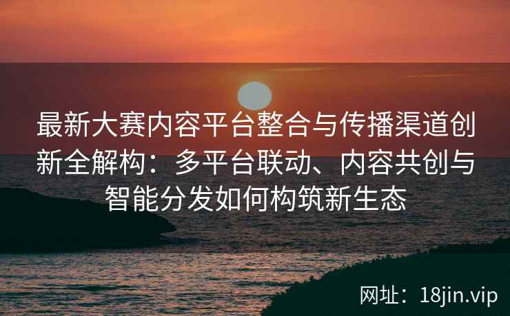 最新大赛内容平台整合与传播渠道创新全解构：多平台联动、内容共创与智能分发如何构筑新生态