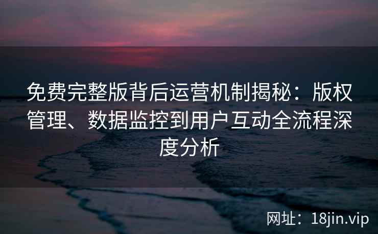 免费完整版背后运营机制揭秘：版权管理、数据监控到用户互动全流程深度分析