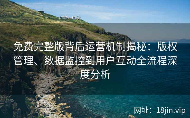 免费完整版背后运营机制揭秘：版权管理、数据监控到用户互动全流程深度分析