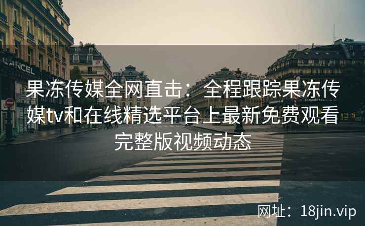 果冻传媒全网直击：全程跟踪果冻传媒tv和在线精选平台上最新免费观看完整版视频动态