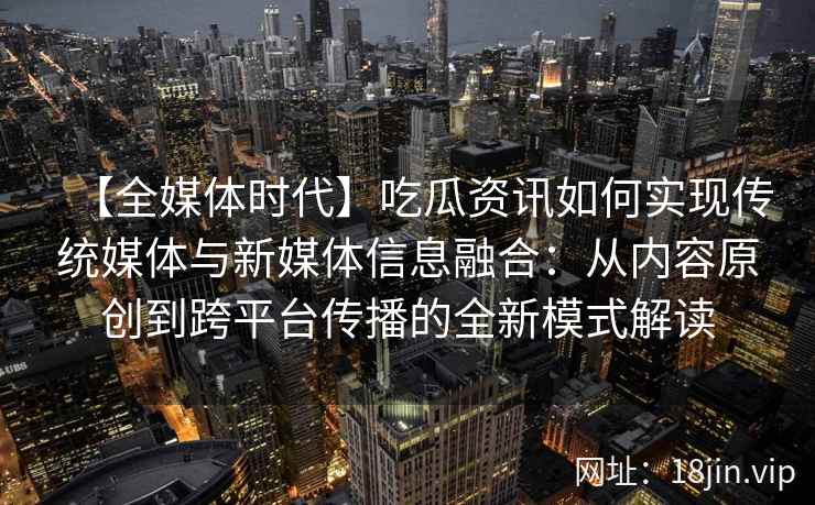 【全媒体时代】吃瓜资讯如何实现传统媒体与新媒体信息融合：从内容原创到跨平台传播的全新模式解读