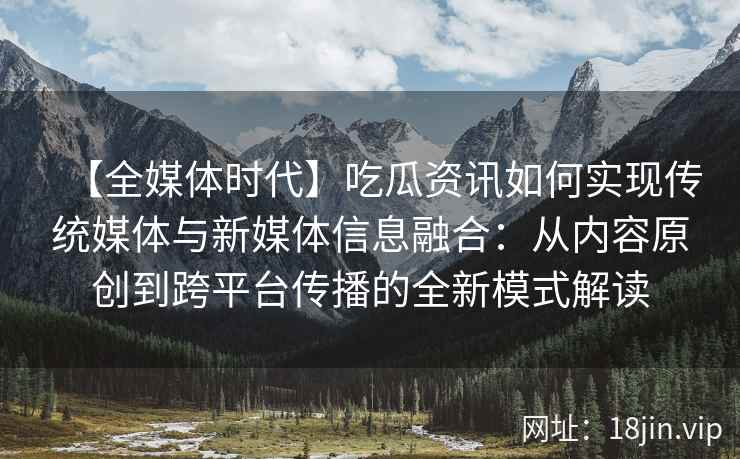 【全媒体时代】吃瓜资讯如何实现传统媒体与新媒体信息融合：从内容原创到跨平台传播的全新模式解读