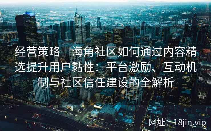 经营策略｜海角社区如何通过内容精选提升用户黏性：平台激励、互动机制与社区信任建设的全解析
