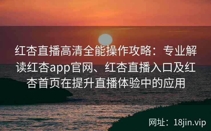 红杏直播高清全能操作攻略：专业解读红杏app官网、红杏直播入口及红杏首页在提升直播体验中的应用