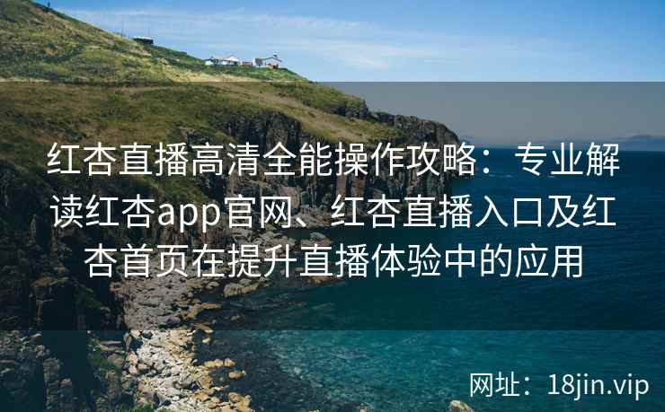 红杏直播高清全能操作攻略：专业解读红杏app官网、红杏直播入口及红杏首页在提升直播体验中的应用