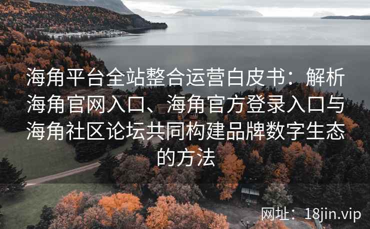 海角平台全站整合运营白皮书：解析海角官网入口、海角官方登录入口与海角社区论坛共同构建品牌数字生态的方法