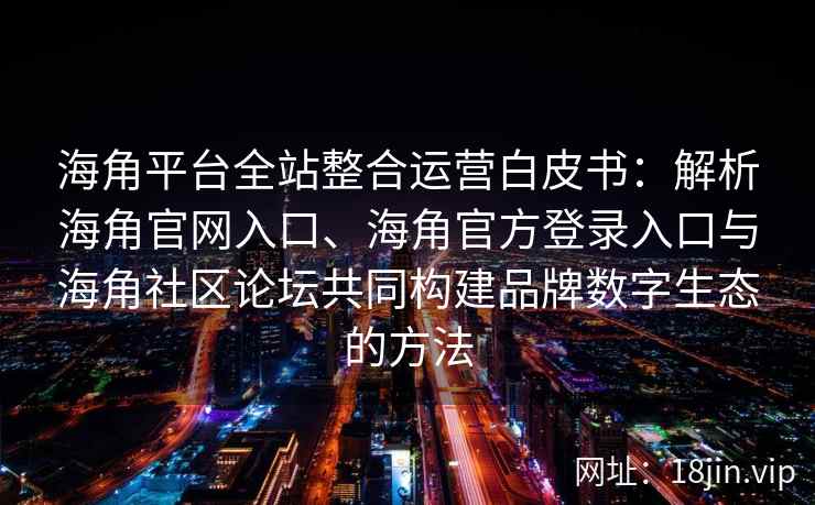 海角平台全站整合运营白皮书：解析海角官网入口、海角官方登录入口与海角社区论坛共同构建品牌数字生态的方法