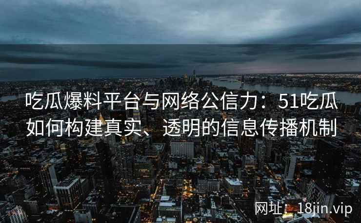 吃瓜爆料平台与网络公信力：51吃瓜如何构建真实、透明的信息传播机制