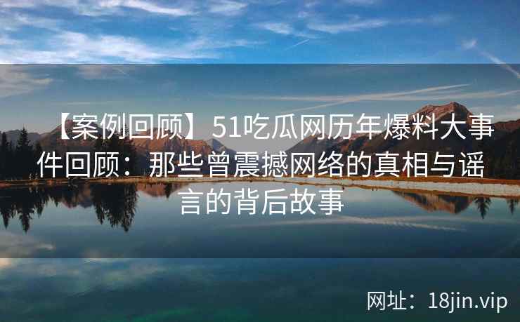 【案例回顾】51吃瓜网历年爆料大事件回顾：那些曾震撼网络的真相与谣言的背后故事