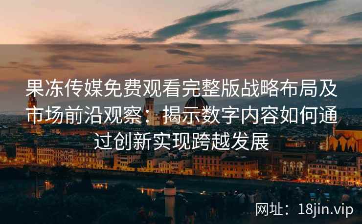 果冻传媒免费观看完整版战略布局及市场前沿观察：揭示数字内容如何通过创新实现跨越发展