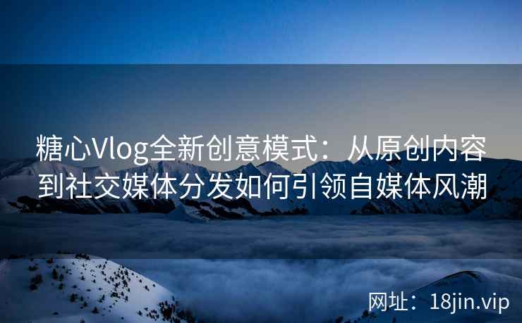 糖心Vlog全新创意模式：从原创内容到社交媒体分发如何引领自媒体风潮