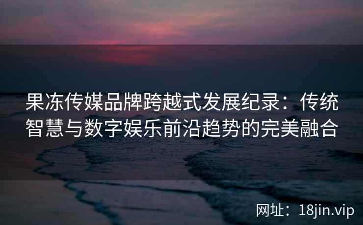 果冻传媒品牌跨越式发展纪录：传统智慧与数字娱乐前沿趋势的完美融合
