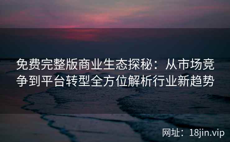 免费完整版商业生态探秘：从市场竞争到平台转型全方位解析行业新趋势