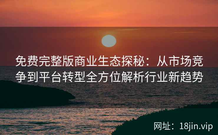 免费完整版商业生态探秘：从市场竞争到平台转型全方位解析行业新趋势