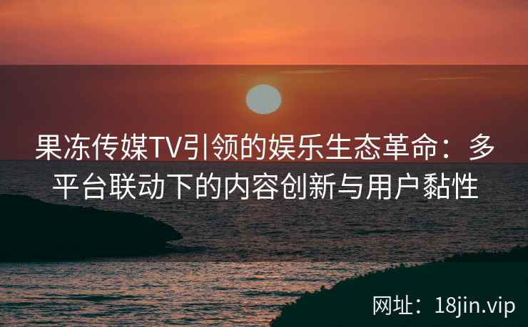 果冻传媒TV引领的娱乐生态革命：多平台联动下的内容创新与用户黏性