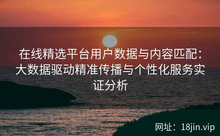 在线精选平台用户数据与内容匹配：大数据驱动精准传播与个性化服务实证分析