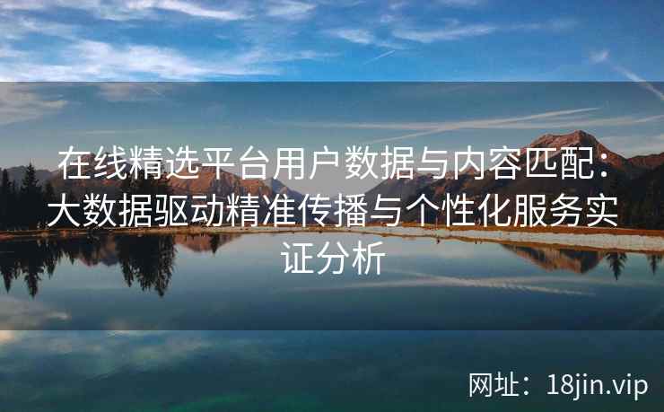 在线精选平台用户数据与内容匹配：大数据驱动精准传播与个性化服务实证分析