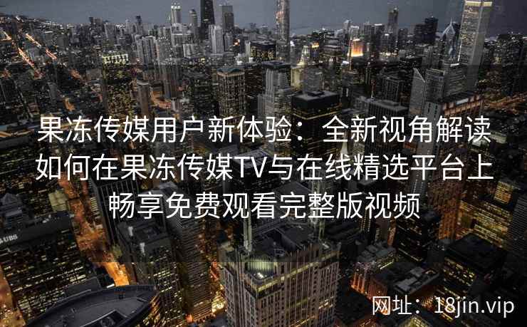 果冻传媒用户新体验：全新视角解读如何在果冻传媒TV与在线精选平台上畅享免费观看完整版视频