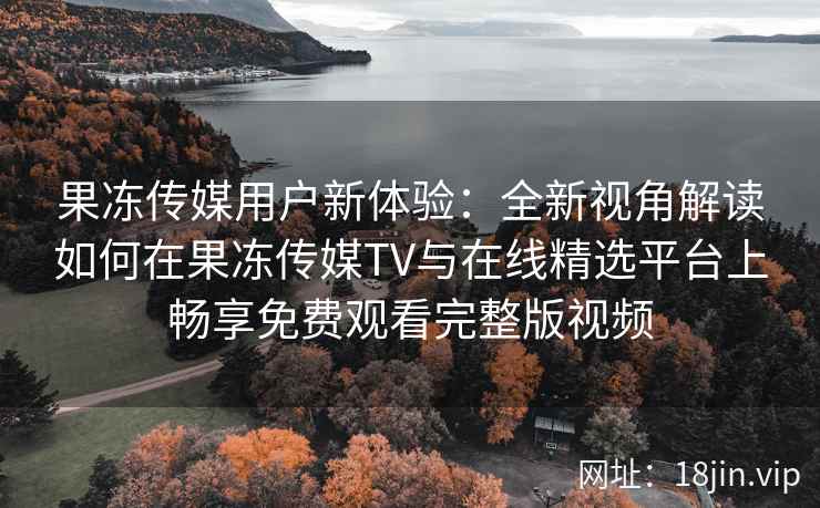 果冻传媒用户新体验：全新视角解读如何在果冻传媒TV与在线精选平台上畅享免费观看完整版视频