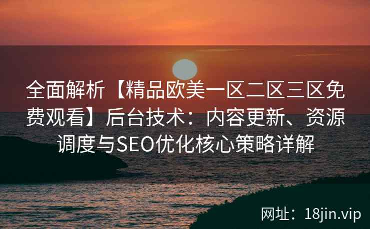 全面解析【精品欧美一区二区三区免费观看】后台技术：内容更新、资源调度与SEO优化核心策略详解