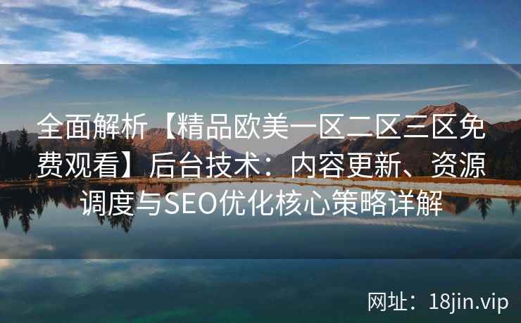 全面解析【精品欧美一区二区三区免费观看】后台技术：内容更新、资源调度与SEO优化核心策略详解